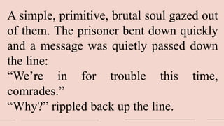 A simple, primitive, brutal soul gazed out
of them. The prisoner bent down quickly
and a message was quietly passed down
the line:
“We’re in for trouble this time,
comrades.”
“Why?” rippled back up the line.
 