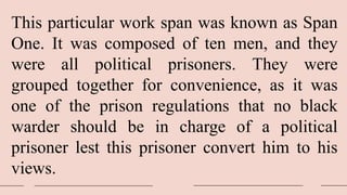 This particular work span was known as Span
One. It was composed of ten men, and they
were all political prisoners. They were
grouped together for convenience, as it was
one of the prison regulations that no black
warder should be in charge of a political
prisoner lest this prisoner convert him to his
views.
 