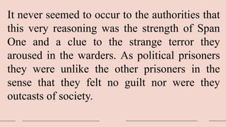 It never seemed to occur to the authorities that
this very reasoning was the strength of Span
One and a clue to the strange terror they
aroused in the warders. As political prisoners
they were unlike the other prisoners in the
sense that they felt no guilt nor were they
outcasts of society.
 