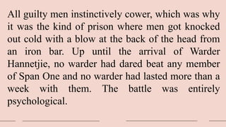 All guilty men instinctively cower, which was why
it was the kind of prison where men got knocked
out cold with a blow at the back of the head from
an iron bar. Up until the arrival of Warder
Hannetjie, no warder had dared beat any member
of Span One and no warder had lasted more than a
week with them. The battle was entirely
psychological.
 
