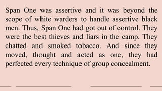 Span One was assertive and it was beyond the
scope of white warders to handle assertive black
men. Thus, Span One had got out of control. They
were the best thieves and liars in the camp. They
chatted and smoked tobacco. And since they
moved, thought and acted as one, they had
perfected every technique of group concealment.
 