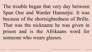 The trouble began that very day between
Span One and Warder Hannetjie. It was
because of the shortsightedness of Brille.
That was the nickname he was given in
prison and is the Afrikaans word for
someone who wears glasses.
 