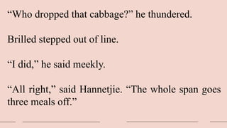 “Who dropped that cabbage?” he thundered.
Brilled stepped out of line.
“I did,” he said meekly.
“All right,” said Hannetjie. “The whole span goes
three meals off.”
 