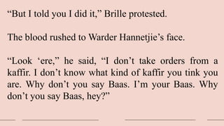 “But I told you I did it,” Brille protested.
The blood rushed to Warder Hannetjie’s face.
“Look ‘ere,” he said, “I don’t take orders from a
kaffir. I don’t know what kind of kaffir you tink you
are. Why don’t you say Baas. I’m your Baas. Why
don’t you say Baas, hey?”
 