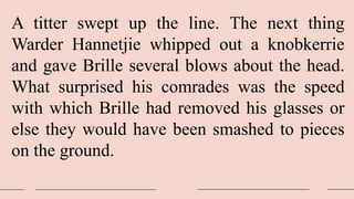 A titter swept up the line. The next thing
Warder Hannetjie whipped out a knobkerrie
and gave Brille several blows about the head.
What surprised his comrades was the speed
with which Brille had removed his glasses or
else they would have been smashed to pieces
on the ground.
 
