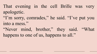 That evening in the cell Brille was very
apologetic.
“I’m sorry, comrades,” he said. “I’ve put you
into a mess.”
“Never mind, brother,” they said. “What
happens to one of us, happens to all.”
 