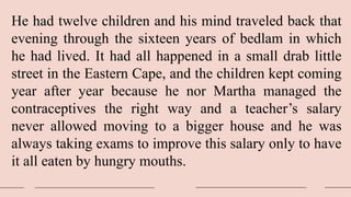 He had twelve children and his mind traveled back that
evening through the sixteen years of bedlam in which
he had lived. It had all happened in a small drab little
street in the Eastern Cape, and the children kept coming
year after year because he nor Martha managed the
contraceptives the right way and a teacher’s salary
never allowed moving to a bigger house and he was
always taking exams to improve this salary only to have
it all eaten by hungry mouths.
 