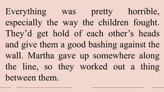 Everything was pretty horrible,
especially the way the children fought.
They’d get hold of each other’s heads
and give them a good bashing against the
wall. Martha gave up somewhere along
the line, so they worked out a thing
between them.
 