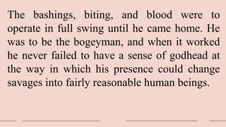 The bashings, biting, and blood were to
operate in full swing until he came home. He
was to be the bogeyman, and when it worked
he never failed to have a sense of godhead at
the way in which his presence could change
savages into fairly reasonable human beings.
 