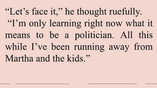 “Let’s face it,” he thought ruefully.
“I’m only learning right now what it
means to be a politician. All this
while I’ve been running away from
Martha and the kids.”
 