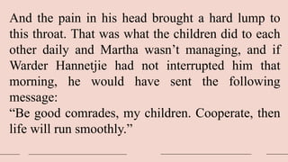 And the pain in his head brought a hard lump to
this throat. That was what the children did to each
other daily and Martha wasn’t managing, and if
Warder Hannetjie had not interrupted him that
morning, he would have sent the following
message:
“Be good comrades, my children. Cooperate, then
life will run smoothly.”
 