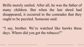 Brille merely smiled. After all, he was the father of
many children. But when the last shred had
disappeared, it occurred to the comrades that they
ought to be puzzled. Someone said:
“I say, brother. We’re watched like hawks these
days. Where did you get the tobacco?”
 