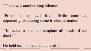 “There was another long silence.
“Prison is an evil life,” Brille continued,
apparently discussing some irrelevant matter.
“It makes a man contemplate all kinds of evil
deeds.”
He held out his hand and closed it.
 