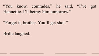 “You know, comrades,” he said, “I’ve got
Hannetjie. I’ll betray him tomorrow.”
“Forget it, brother. You’ll get shot.”
Brille laughed.
 