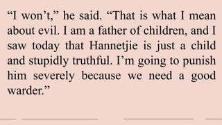 “I won’t,” he said. “That is what I mean
about evil. I am a father of children, and I
saw today that Hannetjie is just a child
and stupidly truthful. I’m going to punish
him severely because we need a good
warder.”
 