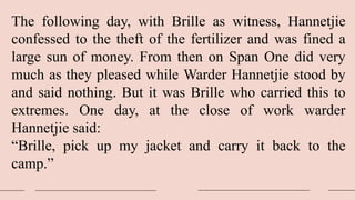 The following day, with Brille as witness, Hannetjie
confessed to the theft of the fertilizer and was fined a
large sun of money. From then on Span One did very
much as they pleased while Warder Hannetjie stood by
and said nothing. But it was Brille who carried this to
extremes. One day, at the close of work warder
Hannetjie said:
“Brille, pick up my jacket and carry it back to the
camp.”
 