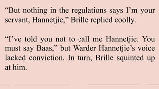 “But nothing in the regulations says I’m your
servant, Hannetjie,” Brille replied coolly.
“I’ve told you not to call me Hannetjie. You
must say Baas,” but Warder Hannetjie’s voice
lacked conviction. In turn, Brille squinted up
at him.
 