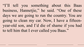 “I’ll tell you something about this Baas
business, Hannetjie,” he said. “One of these
days we are going to run the country. You are
going to clean my car. Now, I have a fifteen-
year-old son, and I’d die of shame if you had
to tell him that I ever called you Baas.”
 