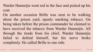 Warder Hannetjie went red in the face and picked up his
coat.
On another occasion Brille was seen to be walking
about the prison yard, openly smoking tobacco. On
being taken before the prison commander he claimed to
have received the tobacco from Warder Hannetjie. All
through the tirade from his chief, Warder Hannetjie
failed to defend himself, but his nerve broke
completely. He called Brille to one side.
 