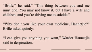 “Brille,” he said.” “This thing between you and me
must end. You may not know it, but I have a wife and
children, and you’re driving me to suicide.”
“Why don’t you like your own medicine, Hannetjie?”
Brille asked quietly.
“I can give you anything you want,” Warder Hannetjie
said in desperation.
 