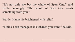 “It’s not only me but the whole of Span One,” said
Brille cunningly. “The whole of Span One wants
something from you.”
Warder Hannetjie brightened with relief.
“I think I can manage if it’s tobacco you want,” he said.
 