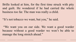 Brille looked at him, for the first time struck with pity
and guilt. He wondered if he had carried the whole
business too far. The man was really a child.
“It’s not tobacco we want, but you,” he said.
“We want you on our side. We want a good warder
because without a good warder we won’t be able to
manage the long stretch ahead.”
 