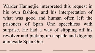 Warder Hannetjie interpreted this request in
his own fashion, and his interpretation of
what was good and human often left the
prisoners of Span One speechless with
surprise. He had a way of slipping off his
revolver and picking up a spade and digging
alongside Span One.
 