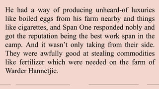 He had a way of producing unheard-of luxuries
like boiled eggs from his farm nearby and things
like cigarettes, and Span One responded nobly and
got the reputation being the best work span in the
camp. And it wasn’t only taking from their side.
They were awfully good at stealing commodities
like fertilizer which were needed on the farm of
Warder Hannetjie.
 