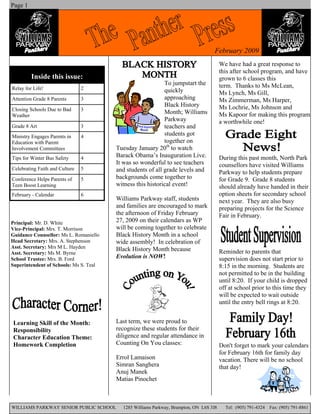 Page 1




                                                                                   February 2009
                                                                                        We have had a great response to
                                                                                        this after school program, and have
         Inside this issue:                                                             grown to 6 classes this
                                                            To jumpstart the            term. Thanks to Ms McLean,
Relay for Life!                 2                           quickly                     Ms Lynch, Ms Gill,
                                                            approaching
Attention Grade 8 Parents       3                                                       Ms Zimmerman, Ms Harper,
                                                            Black History               Ms Lochrie, Ms Johnson and
Closing Schools Due to Bad      3
                                                            Month; Williams             Ms Kapoor for making this program
Weather
                                                            Parkway                     a worthwhile one!
                                                            teachers and
Grade 8 Art                     3
                                                            students got
Ministry Engages Parents in     4
                                                            together on
Education with Parent
                                        Tuesday January 20th to watch
Involvement Committees
                                        Barack Obama’s Inauguration Live.               During this past month, North Park
Tips for Winter Bus Safety      4
                                        It was so wonderful to see teachers             counsellors have visited Williams
Celebrating Faith and Culture   5       and students of all grade levels and            Parkway to help students prepare
                                        backgrounds come together to                    for Grade 9. Grade 8 students
Conference Helps Parents of     5
                                        witness this historical event!
Teen Boost Learning                                                                     should already have handed in their
                                                                                        option sheets for secondary school
February - Calendar             6
                                        Williams Parkway staff, students                next year. They are also busy
                                        and families are encouraged to mark             preparing projects for the Science
                                        the afternoon of Friday February                Fair in February.
                                        27, 2009 on their calendars as WP
Principal: Mr. D. White
                                        will be coming together to celebrate
Vice-Principal: Mrs. T. Morrison
                                        Black History Month in a school
Guidance Counsellor: Ms L. Romaniello
Head Secretary: Mrs. A. Stephenson      wide assembly! In celebration of
Asst. Secretary: Mrs M L. Hayden        Black History Month because                     Reminder to parents that
Asst. Secretary: Ms M. Byrne
                                        Evolution is NOW!                               supervision does not start prior to
School Trustee: Mrs. B. Ford
Superintendent of Schools: Ms S. Teal                                                   8:15 in the morning. Students are
                                                                                        not permitted to be in the building
                                                                                        until 8:20. If your child is dropped
                                                                                        off at school prior to this time they
                                                                                        will be expected to wait outside
                                                                                        until the entry bell rings at 8:20.


                                        Last term, we were proud to
Learning Skill of the Month:
                                        recognize these students for their
Responsibility
                                        diligence and regular attendance in
Character Education Theme:
                                        Counting On You classes:
Homework Completion                                                                     Don't forget to mark your calendars
                                                                                        for February 16th for family day
                                        Errol Lamaison                                  vacation. There will be no school
                                        Simran Sanghera                                 that day!
                                        Anuj Manek
                                        Matias Pinochet



WILLIAMS PARKWAY SENIOR PUBLIC SCHOOL     1285 Williams Parkway, Brampton, ON L6S 3J8     Tel: (905) 791-4324   Fax: (905) 791-8861
 