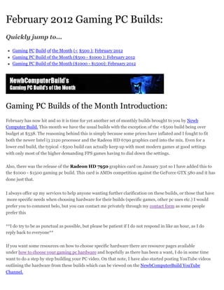 February 2012 Gaming PC Builds:
Quickly jump to...

   Gaming PC Build of the Month (< $500 ): February 2012
   Gaming PC Build of the Month ($500 - $1000 ): February 2012
   Gaming PC Build of the Month ($1000 - $1500): February 2012




Gaming PC Builds of the Month Introduction:
February has now hit and so it is time for yet another set of monthly builds brought to you by Newb
Computer Build. This month we have the usual builds with the exception of the <$500 build being over
budget at $538. The reasoning behind this is simply because some prices have inflated and I fought to fit
both the newer Intel i3 2120 processor and the Radeon HD 6790 graphics card into the mix. Even for a
lower end build, the typical <$500 build can actually keep up with most modern games at good settings
with only most of the higher demanding FPS games having to dial down the settings.

Also, there was the release of the Radeon HD 7950 graphics card on January 31st so I have added this to
the $1000 - $1500 gaming pc build. This card is AMDs competition against the GeForce GTX 580 and it has
done just that.


I always offer up my services to help anyone wanting further clarification on these builds, or those that have
 more specific needs when choosing hardware for their builds (specific games, other pc uses etc.) I would
prefer you to comment belo, but you can contact me privately through my contact form as some people
prefer this


**I do try to be as punctual as possible, but please be patient if I do not respond in like an hour, as I do
reply back to everyone**


If you want some resources on how to choose specific hardware there are resource pages available
under how to choose your gaming pc hardware and hopefully as there has been a want, I do in some time
want to do a step by step building your PC video. On that note, I have also started posting YouTube videos
outlining the hardware from these builds which can be viewed on the NewbComputerBuild YouTube
Channel.
 
