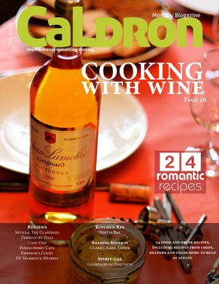 CaLdron

Feb 2014

Monthly Blogazine

there’s always something cooking

COOKING
with wine

Page 28

24
romantic
recipes

Reviews

Sevilla, The Claridges
Zerruco by Zilli
Cafe Uno
Pondicherry Cafe
Emperor's Court
JW Marriott, Mumbai

Kitchen Kin
Aditya Bal

Roaming Rover in
Clark's Amer, Jaipur

Spirit-ual

24 food and drink recipes,
Including recipes from chefs,
readers and loads more to read
as always.

Guardians of Exquisite
CaLDRON February 2014

1

 