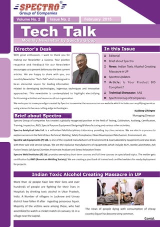Group of Companies
February 2015Issue No. 2Volume No. 2
Tech TalkMonthly Newsletter by Spectro Group
Director's Desk
With great enthusiasm, I want to thank you for
making our Newsle er a success. Your posi ve
response and feedback for our Newsle er
encouragesustopresentbeforeyouthebestcurrent
ar cles. We are happy to share with you, our
monthly Newsle er “Tech-Talk” which is designed to
bean elemental source for leading informa on
We invite you to a new paradigm created by Spectro to examine the resources on our website which includes our amplifying services
usingsciencetoharnesscu ng-edgetechnologies.
Kuldeep Dhingra
Managing Director
In this Issue
Ü Editorial
Ü BriefaboutSpectro
Ü News: Indian Toxic Alcohol Creating
MassacreinUP
Ü SpectroUpdates
Ü Article: Is Your Product BIS
Compliant?
Ü TechnicalShowcase: AAS
Ü SpectroGroupofCompanies
In this Issue
Indian Toxic Alcohol Creating Massacre in UP
More than 32 people have lost their lives and over
hundreds of people are ﬁgh ng for their lives in
Hospitals by drinking toxic alcohol in U ar Pradesh,
India. A Number of villagers in Lucknow and Unnao
district have fallen ill a er inges ng poisonous liquor.
Majority of the vic ms were among those, who had
assembled to watch a cricket match on January 11 in a
villagenearthecapital.
The news of people dying with consump on of cheap
countryliquorhasbecomeverycommon.
Contd.
Brief about Spectro
Spectro Group of companies has created a globally recognized posi on in the ﬁeld of Tes ng, Calibra on, Audi ng, Cer ﬁca on,
Training,Inspec on,R&D,SpecialPurposeEquipmentDesigning&Manufacturingandvariousotherac vi es.
Spectro Analy cal Labs Ltd. is a self-reliant Mul disciplinary Laboratory providing top class services. We are also in a process to
exploreservicesintheﬁeldofGeo-Technical,Welding,SafetyCompliance,CleanDevelopmentMechanism,Environment,etc.
Spectro Lab Equipments (P) Ltd. is one of the reputed manufacturers of Environment & Coal Laboratory Equipments and also deals
with their sale and service setups. We are the exclusive manufacturers of equipments which include RCPT, Bomb Calorimeter, Ash
FusionTester,SaltSprayChamber,ProximateAnalyzerandStressRelaxa onTester.
Spectro Weld Ins tutes (P) Ltd. provides exemplary short-term courses and full me courses on specialized topics. The welder gets
cer ﬁca on by AWS (American Welding Society). We are crea ng a pool bank of trained and cer ﬁed welders for ready deployment
forprojects.
related to developing technologies, ingenious techniques and innova ve
approaches. This newsle er is contemplated to highlight electrifying
forthcomingac vi esandresourcesofourorganiza on.
 