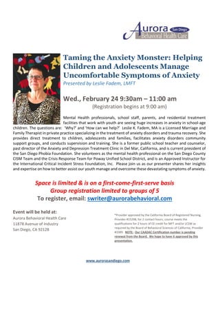 Taming the Anxiety Monster: Helping
Children and Adolescents Manage
Uncomfortable Symptoms of Anxiety
Presented by Leslie Fadem, LMFT
Wed., February 24 9:30am – 11:00 am
(Registration begins at 9:00 am)
Mental Health professionals, school staff, parents, and residential treatment
facilities that work with youth are seeing huge increases in anxiety in school-age
children. The questions are: ‘Why?’ and ‘How can we help?’ Leslie K. Fadem, MA is a Licensed Marriage and
Family Therapist in private practice specializing in the treatment of anxiety disorders and trauma recovery. She
provides direct treatment to children, adolescents and families, facilitates anxiety disorders community
support groups, and conducts supervision and training. She is a former public school teacher and counselor,
past director of the Anxiety and Depression Treatment Clinic in Del Mar, California, and is current president of
the San Diego Phobia Foundation. She volunteers as the mental health professional on the San Diego County
CISM Team and the Crisis Response Team for Poway Unified School District, and is an Approved Instructor for
the International Critical Incident Stress Foundation, Inc. Please join us as our presenter shares her insights
and expertise on how to better assist our youth manage and overcome these devastating symptoms of anxiety.
Space is limited & is on a first-come-first-serve basis
Group registration limited to groups of 5
To register, email: swriter@aurorabehavioral.com
Event will be held at:
Aurora Behavioral Health Care
11878 Avenue of Industry
San Diego, CA 92128
*Provider approved by the California Board of Registered Nursing,
Provider #15298, for 2 contact hours; course meets the
qualifications for 2 hours of CE credit for MFT and/or LCSW as
required by the Board of Behavioral Sciences of California, Provider
#3389. NOTE: Our CAADAC Certification number is pending
renewal from the Board. We hope to have it approved by this
presentation.
www.aurorasandiego.com
 