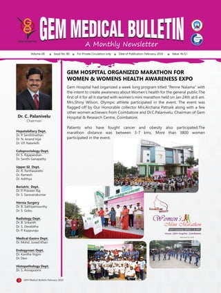 A Monthly Newsletter
Volume VII Issue No. 80 For Private Circulation only Date of Publication: February, 2016 Value: Rs.5/-
Dr. C. Palanivelu
Chairman
Hepatobiliary Dept.
Dr. P. Senthilnathan
Dr. N. Anand Vijai
Dr. V.P. Nalankilli
Coloproctology Dept.
Dr. S. Rajapandian
Dr. Senthi Ganapathy
Upper GI Dept.
Dr. R. Parthasarathi
Dr. Ramesh
Dr. Adithya
Bariatric Dept.
Dr. P. Praveen Raj
Dr. S. Saravanakumar
Hernia Surgery
Dr. R. Sathiyamoorthy
Dr. S. Gobu
Radiology Dept.
Dr. B. Srikanth
Dr. S. Devalatha
Dr. P. Kuppuraju
Medical Gastro Dept.
Dr. Mohd. Juned Khan
Endogynaec Dept.
Dr. Kavitha Yogini
Dr. Devi
Histopathology Dept.
Dr. S. Annapoorni
GEM HOSPITAL ORGANIZED MARATHON FOR
WOMEN & WOMENS HEALTH AWARENESS EXPO
1 GEM Medical Bulletin February 2016
Gem Hospital had organized a week long program titled “Penne Nalama” with
the intent to create awareness about Women’s health for the general public.The
ﬁrst of it for all it started with women’s mini marathon held on Jan 24th at 6 am.
Mrs.Shiny Wilson, Olympic athlete participated in the event. The event was
ﬂagged off by Our Honorable collector Mrs.Archana Patnaik along with a few
other women achievers from Coimbatore and Dr.C.Palanivelu, Chairman of Gem
Hospital & Research Centre, Coimbatore.
Patients who have fought cancer and obesity also participated.The
marathon distance was between 3-7 kms, More than 3800 women
participated in the event.
24th
January, 2016 - 6 AM
Venue: GEM Hospital, CoimbatoreVenue: GEM Hospital, Coimbatore
Women’sWomen’s
Mini Marathon
Approved by CDAA
 
