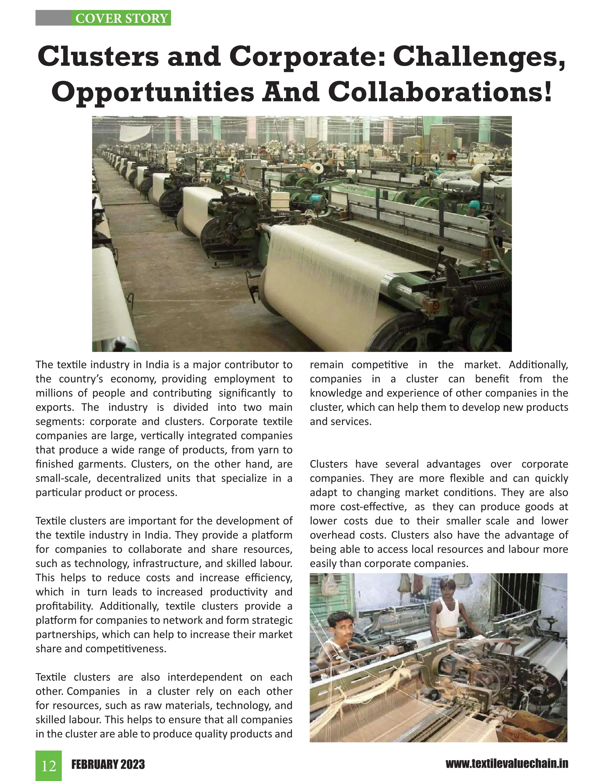 FEBRUARY 2023
12 www.textilevaluechain.in
The textile industry in India is a major contributor to
the country’s economy, providing employment to
millions of people and contributing significantly to
exports. The industry is divided into two main
segments: corporate and clusters. Corporate textile
companies are large, vertically integrated companies
that produce a wide range of products, from yarn to
finished garments. Clusters, on the other hand, are
small-scale, decentralized units that specialize in a
particular product or process.
Textile clusters are important for the development of
the textile industry in India. They provide a platform
for companies to collaborate and share resources,
such as technology, infrastructure, and skilled labour.
This helps to reduce costs and increase efficiency,
which in turn leads to increased productivity and
profitability. Additionally, textile clusters provide a
platform for companies to network and form strategic
partnerships, which can help to increase their market
share and competitiveness.
Textile clusters are also interdependent on each
other. Companies in a cluster rely on each other
for resources, such as raw materials, technology, and
skilled labour. This helps to ensure that all companies
in the cluster are able to produce quality products and
remain competitive in the market. Additionally,
companies in a cluster can benefit from the
knowledge and experience of other companies in the
cluster, which can help them to develop new products
and services.
Clusters have several advantages over corporate
companies. They are more flexible and can quickly
adapt to changing market conditions. They are also
more cost-effective, as they can produce goods at
lower costs due to their smaller scale and lower
overhead costs. Clusters also have the advantage of
being able to access local resources and labour more
easily than corporate companies.
Clusters and Corporate: Challenges,
Opportunities And Collaborations!
COVER STORY
 