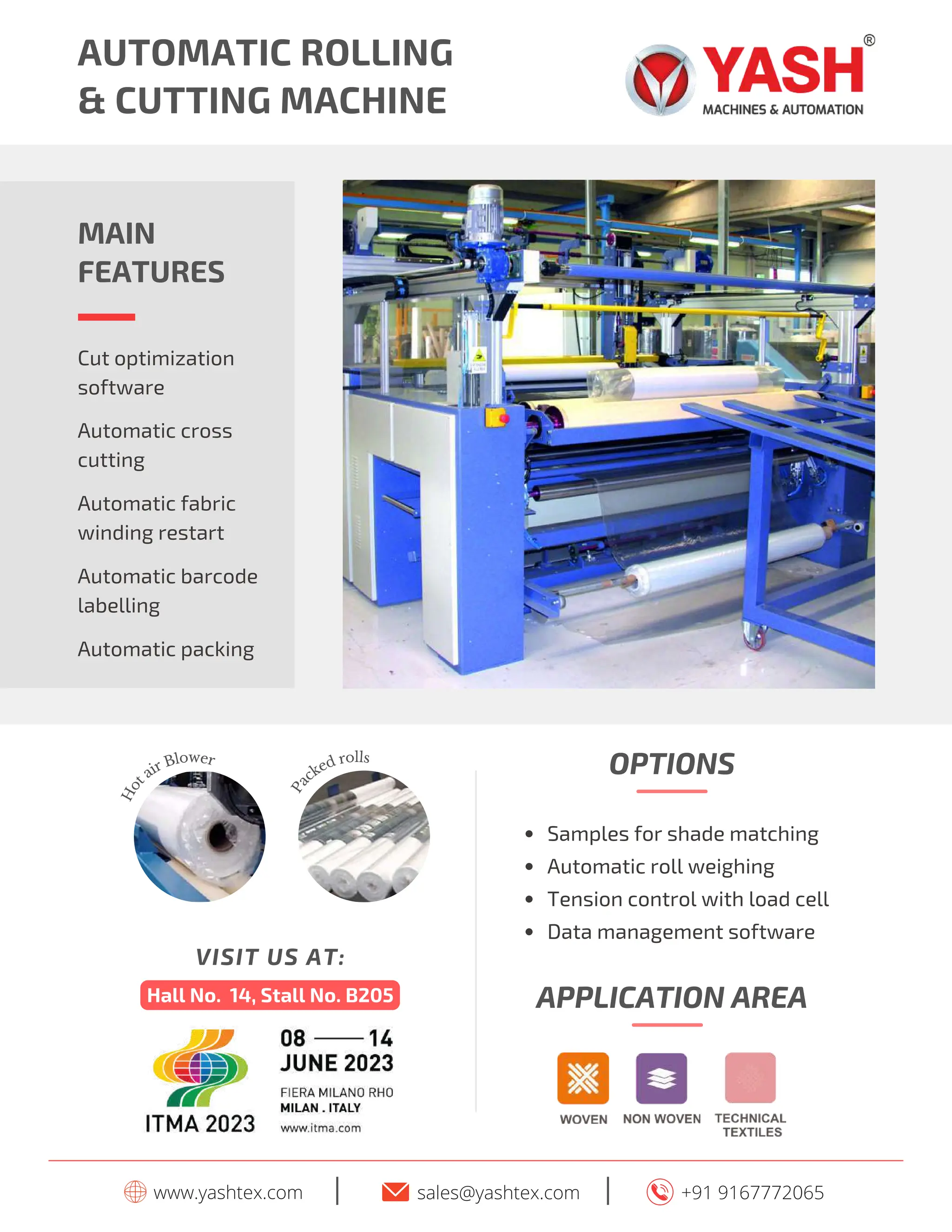 AUTOMATIC ROLLING
& CUTTING MACHINE
MAIN
FEATURES
Automatic fabric
winding restart
Automatic barcode
labelling
Cut optimization
software
Automatic cross
cutting
Automatic packing
www.yashtex.com sales@yashtex.com
I +91 9167772065
I
H
o
t
air Blower
P
a
cked rolls
Hall No. 14, Stall No. B205
VISIT US AT:
APPLICATION AREA
Samples for shade matching
Automatic roll weighing
Tension control with load cell
Data management software
OPTIONS
 