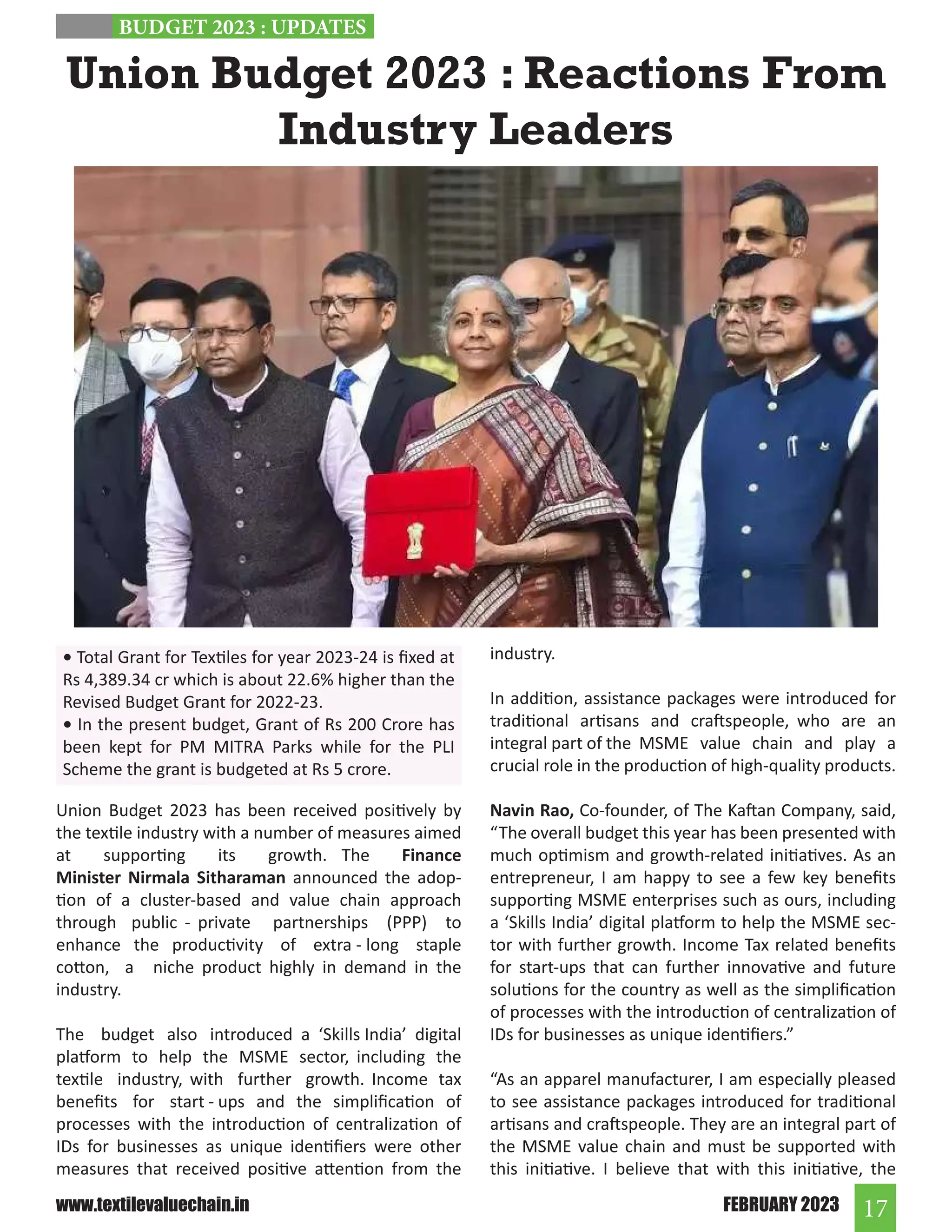 17
FEBRUARY 2023
www.textilevaluechain.in
Union Budget 2023 : Reactions From
Industry Leaders
Union Budget 2023 has been received positively by
the textile industry with a number of measures aimed
at supporting its growth. The Finance
Minister Nirmala Sitharaman announced the adop-
tion of a cluster-based and value chain approach
through public - private partnerships (PPP) to
enhance the productivity of extra - long staple
cotton, a niche product highly in demand in the
industry.
The budget also introduced a ‘Skills India’ digital
platform to help the MSME sector, including the
textile industry, with further growth. Income tax
benefits for start - ups and the simplification of
processes with the introduction of centralization of
IDs for businesses as unique identifiers were other
measures that received positive attention from the
industry.
In addition, assistance packages were introduced for
traditional artisans and craftspeople, who are an
integral part of the MSME value chain and play a
crucial role in the production of high-quality products.
Navin Rao, Co-founder, of The Kaftan Company, said,
“The overall budget this year has been presented with
much optimism and growth-related initiatives. As an
entrepreneur, I am happy to see a few key benefits
supporting MSME enterprises such as ours, including
a ‘Skills India’ digital platform to help the MSME sec-
tor with further growth. Income Tax related benefits
for start-ups that can further innovative and future
solutions for the country as well as the simplification
of processes with the introduction of centralization of
IDs for businesses as unique identifiers.”
“As an apparel manufacturer, I am especially pleased
to see assistance packages introduced for traditional
artisans and craftspeople. They are an integral part of
the MSME value chain and must be supported with
this initiative. I believe that with this initiative, the
BUDGET 2023 : UPDATES
• Total Grant for Textiles for year 2023-24 is fixed at
Rs 4,389.34 cr which is about 22.6% higher than the
Revised Budget Grant for 2022-23.
• In the present budget, Grant of Rs 200 Crore has
been kept for PM MITRA Parks while for the PLI
Scheme the grant is budgeted at Rs 5 crore.
 