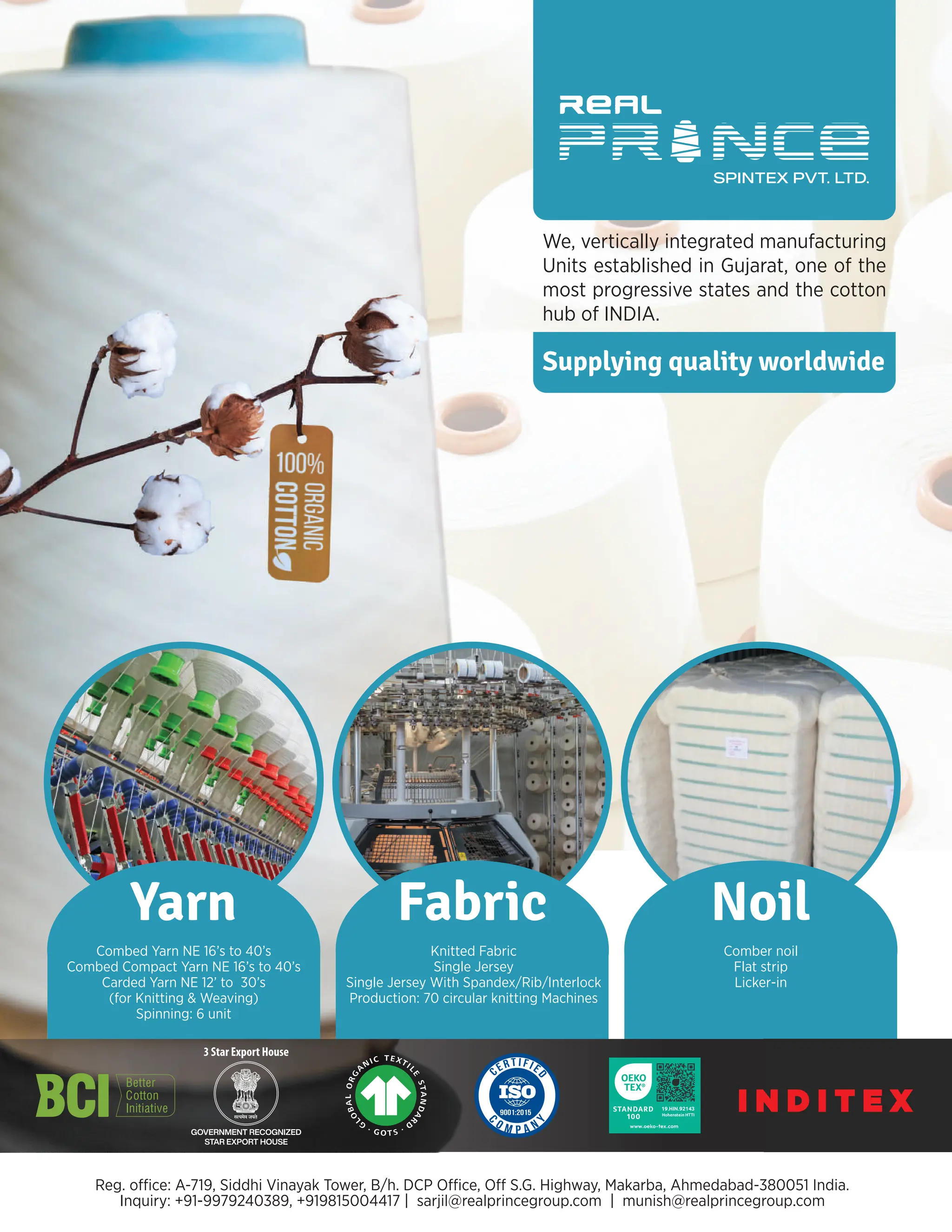 Yarn Noil
Combed Yarn NE 16’s to 40’s
Combed Compact Yarn NE 16’s to 40’s
Carded Yarn NE 12’ to 30’s
(for Knitting & Weaving)
Comber noil
Flat strip
Licker-in
19.HIN.92143
Hohenstein HTTI
Inquiry: +91-9979240389, +919815004417 | sarjil@realprincegroup.com | munish@realprincegroup.com
3 Star Export House
Fabric
Knitted Fabric
Single Jersey
Single Jersey With Spandex/Rib/Interlock
We, vertically integrated manufacturing
Units established in Gujarat, one of the
most progressive states and the cotton
hub of INDIA.
I N D I T E X
Supplying quality worldwide
 