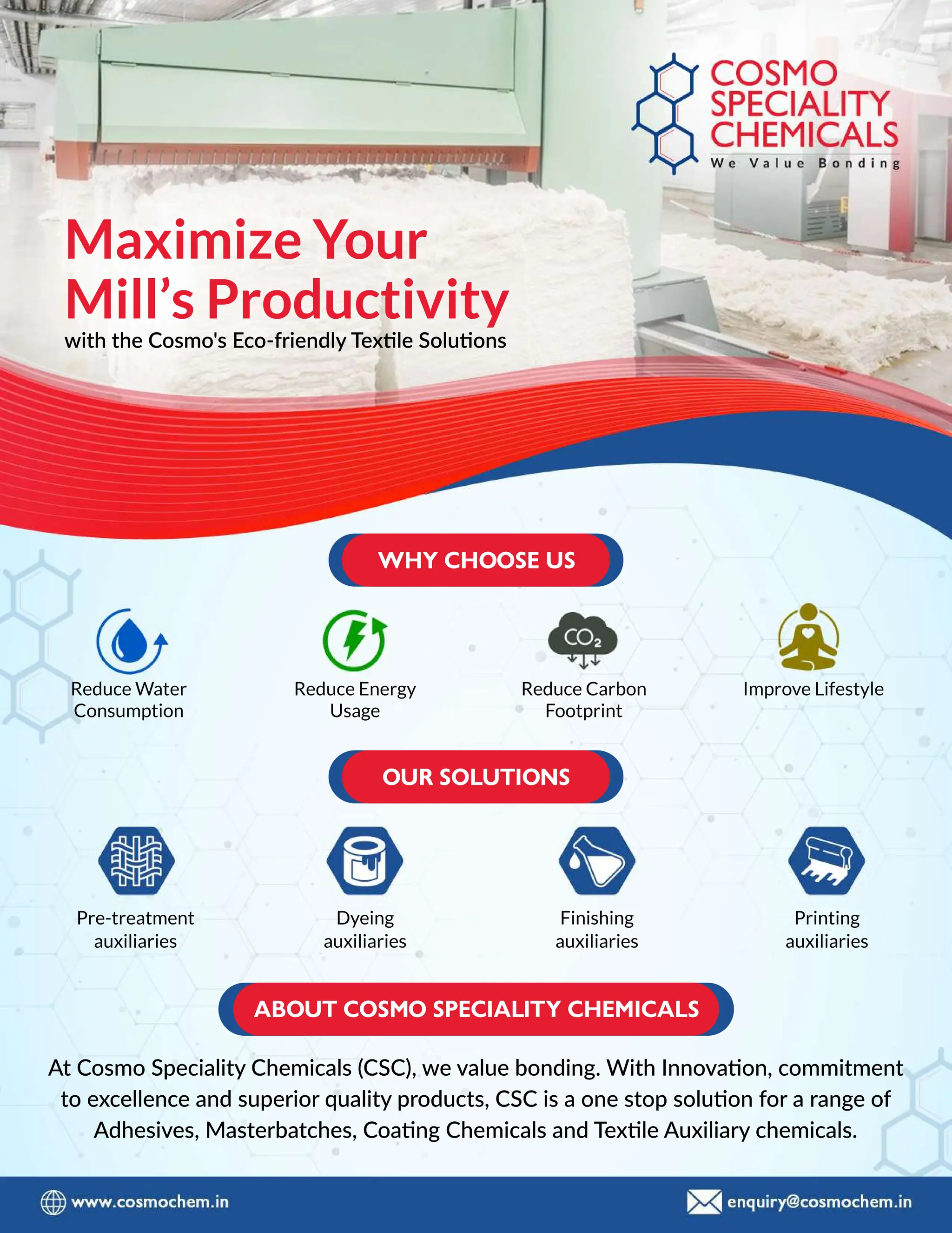 Pre-treatment
auxiliaries
Dyeing
auxiliaries
Finishing
auxiliaries
Printing
auxiliaries
At Cosmo Speciality Chemicals (CSC), we value bonding. With Innovaaon, commitment
to excellence and superior quality products, CSC is a one stop soluuon for a range of
Adhesives, Masterbatches, Coaang Chemicals and Texxle Auxiliary chemicals.
Maximize Your
Mill’s Productivity
with the Cosmo's Eco-friendly Texxle Soluuons
Reduce Energy
Usage
Reduce Carbon
Footprint
Improve Lifestyle
Reduce Water
Consumption
 