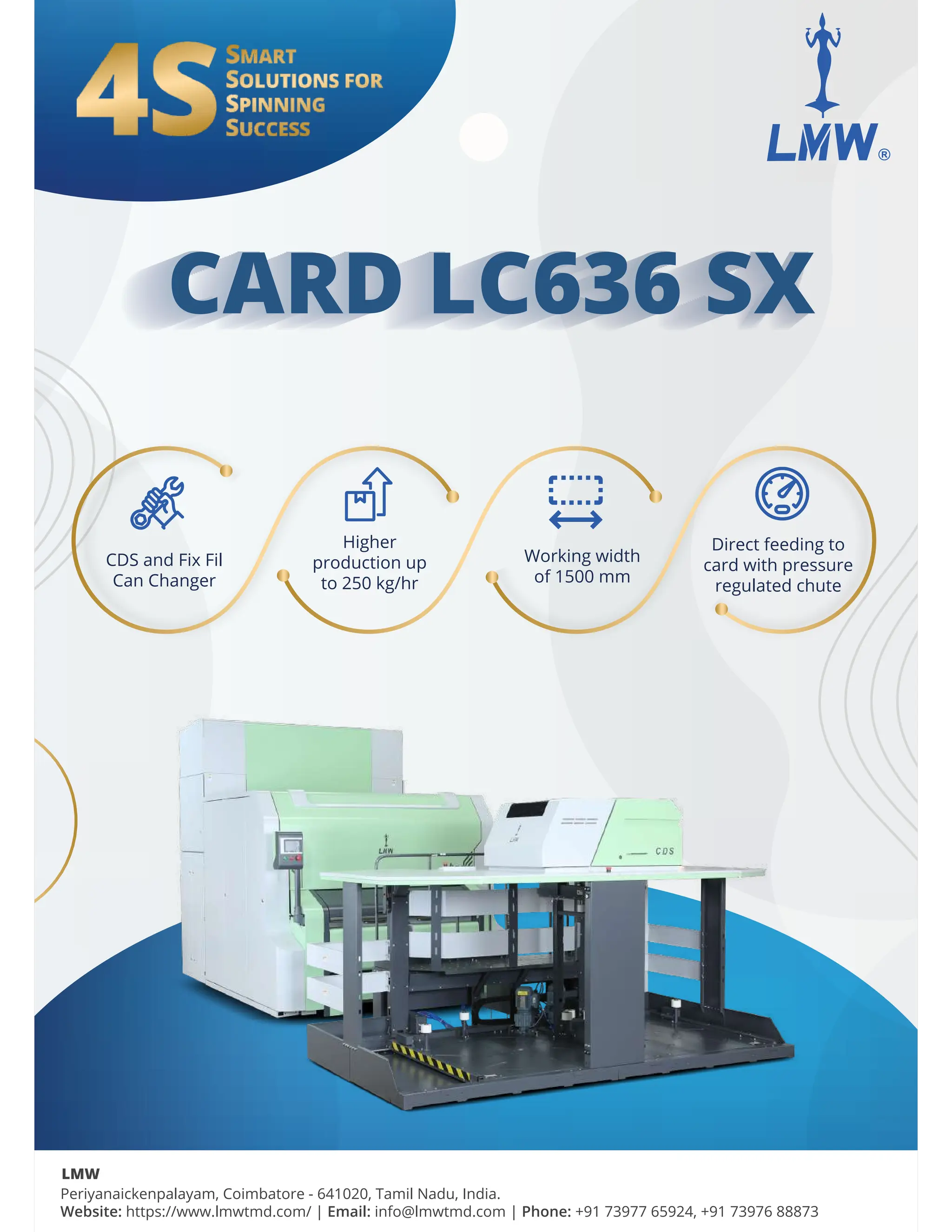 CARD LC636 S w
CARD LC636 SX
CARD LC636 SX
CARD LC636 SX
Periyanaickenpalayam, Coimbatore - 641020, Tamil Nadu, India.
Website: https://www.lmwtmd.com/ | Email: info@lmwtmd.com | Phone: +91 73977 65924, +91 73976 88873
LMW
CDS and Fix Fil
Can Changer
Working width
of 1500 mm
Direct feeding to
card with pressure
regulated chute
Higher
production up
to 250 kg/hr
 