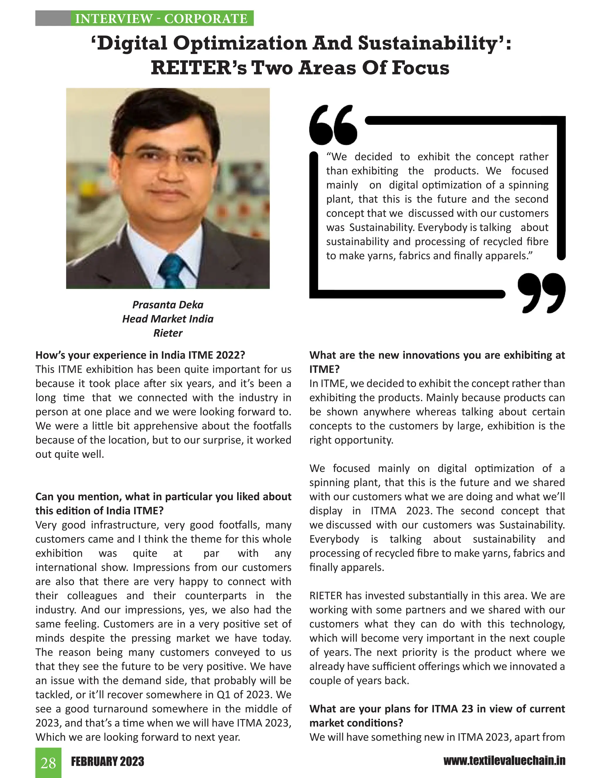 FEBRUARY 2023
28 www.textilevaluechain.in
How’s your experience in India ITME 2022?
This ITME exhibition has been quite important for us
because it took place after six years, and it’s been a
long time that we connected with the industry in
person at one place and we were looking forward to.
We were a little bit apprehensive about the footfalls
because of the location, but to our surprise, it worked
out quite well.
Can you mention, what in particular you liked about
this edition of India ITME?
Very good infrastructure, very good footfalls, many
customers came and I think the theme for this whole
exhibition was quite at par with any
international show. Impressions from our customers
are also that there are very happy to connect with
their colleagues and their counterparts in the
industry. And our impressions, yes, we also had the
same feeling. Customers are in a very positive set of
minds despite the pressing market we have today.
The reason being many customers conveyed to us
that they see the future to be very positive. We have
an issue with the demand side, that probably will be
tackled, or it’ll recover somewhere in Q1 of 2023. We
see a good turnaround somewhere in the middle of
2023, and that’s a time when we will have ITMA 2023,
Which we are looking forward to next year.
What are the new innovations you are exhibiting at
ITME?
In ITME, we decided to exhibit the concept rather than
exhibiting the products. Mainly because products can
be shown anywhere whereas talking about certain
concepts to the customers by large, exhibition is the
right opportunity.
We focused mainly on digital optimization of a
spinning plant, that this is the future and we shared
with our customers what we are doing and what we’ll
display in ITMA 2023. The second concept that
we discussed with our customers was Sustainability.
Everybody is talking about sustainability and
processing of recycled fibre to make yarns, fabrics and
finally apparels.
RIETER has invested substantially in this area. We are
working with some partners and we shared with our
customers what they can do with this technology,
which will become very important in the next couple
of years. The next priority is the product where we
already have sufficient offerings which we innovated a
couple of years back.
What are your plans for ITMA 23 in view of current
market conditions?
We will have something new in ITMA 2023, apart from
‘Digital Optimization And Sustainability’:
REITER’s Two Areas Of Focus
Prasanta Deka
Head Market India
Rieter
INTERVIEW - CORPORATE
“We decided to exhibit the concept rather
than exhibiting the products. We focused
mainly on digital optimization of a spinning
plant, that this is the future and the second
concept that we discussed with our customers
was Sustainability. Everybody is talking about
sustainability and processing of recycled fibre
to make yarns, fabrics and finally apparels.”
 