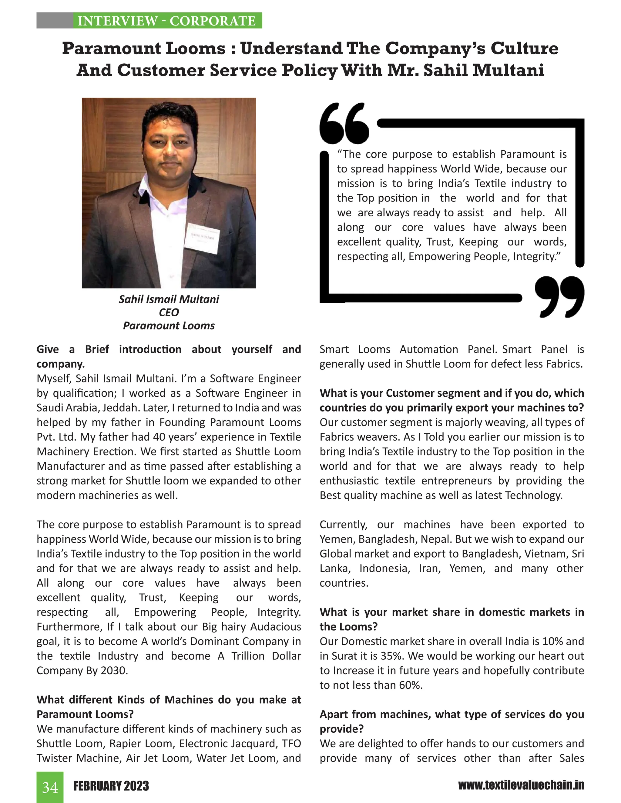 FEBRUARY 2023
34 www.textilevaluechain.in
Give a Brief introduction about yourself and
company.
Myself, Sahil Ismail Multani. I’m a Software Engineer
by qualification; I worked as a Software Engineer in
Saudi Arabia, Jeddah. Later, I returned to India and was
helped by my father in Founding Paramount Looms
Pvt. Ltd. My father had 40 years’ experience in Textile
Machinery Erection. We first started as Shuttle Loom
Manufacturer and as time passed after establishing a
strong market for Shuttle loom we expanded to other
modern machineries as well.
The core purpose to establish Paramount is to spread
happiness World Wide, because our mission is to bring
India’s Textile industry to the Top position in the world
and for that we are always ready to assist and help.
All along our core values have always been
excellent quality, Trust, Keeping our words,
respecting all, Empowering People, Integrity.
Furthermore, If I talk about our Big hairy Audacious
goal, it is to become A world’s Dominant Company in
the textile Industry and become A Trillion Dollar
Company By 2030.
What different Kinds of Machines do you make at
Paramount Looms?
We manufacture different kinds of machinery such as
Shuttle Loom, Rapier Loom, Electronic Jacquard, TFO
Twister Machine, Air Jet Loom, Water Jet Loom, and
Smart Looms Automation Panel. Smart Panel is
generally used in Shuttle Loom for defect less Fabrics.
What is your Customer segment and if you do, which
countries do you primarily export your machines to?
Our customer segment is majorly weaving, all types of
Fabrics weavers. As I Told you earlier our mission is to
bring India’s Textile industry to the Top position in the
world and for that we are always ready to help
enthusiastic textile entrepreneurs by providing the
Best quality machine as well as latest Technology.
Currently, our machines have been exported to
Yemen, Bangladesh, Nepal. But we wish to expand our
Global market and export to Bangladesh, Vietnam, Sri
Lanka, Indonesia, Iran, Yemen, and many other
countries.
What is your market share in domestic markets in
the Looms?
Our Domestic market share in overall India is 10% and
in Surat it is 35%. We would be working our heart out
to Increase it in future years and hopefully contribute
to not less than 60%.
Apart from machines, what type of services do you
provide?
We are delighted to offer hands to our customers and
provide many of services other than after Sales
Paramount Looms : Understand The Company’s Culture
And Customer Service Policy With Mr. Sahil Multani
Sahil Ismail Multani
CEO
Paramount Looms
INTERVIEW - CORPORATE
“The core purpose to establish Paramount is
to spread happiness World Wide, because our
mission is to bring India’s Textile industry to
the Top position in the world and for that
we are always ready to assist and help. All
along our core values have always been
excellent quality, Trust, Keeping our words,
respecting all, Empowering People, Integrity.”
 