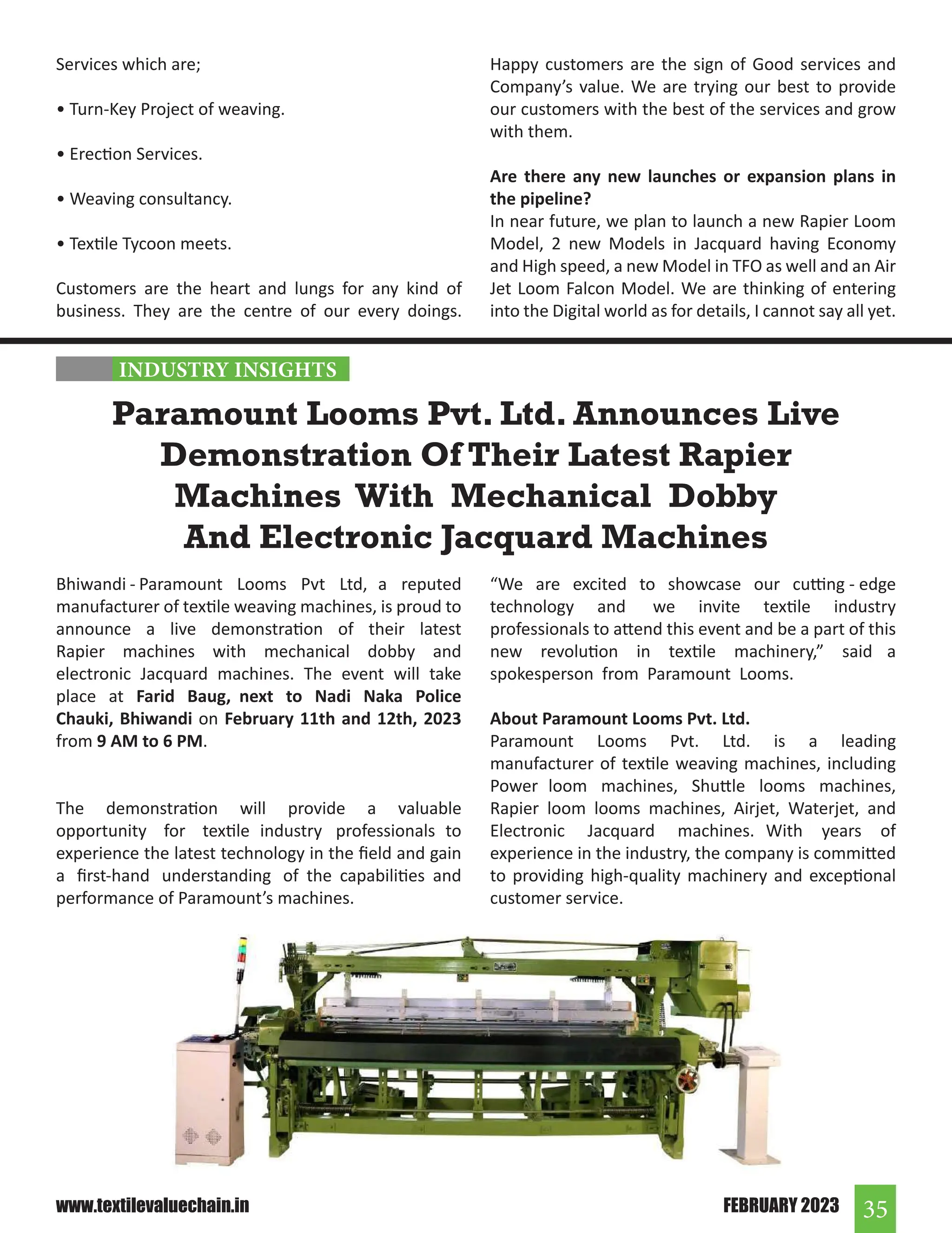 35
FEBRUARY 2023
www.textilevaluechain.in
Bhiwandi - Paramount Looms Pvt Ltd, a reputed
manufacturer of textile weaving machines, is proud to
announce a live demonstration of their latest
Rapier machines with mechanical dobby and
electronic Jacquard machines. The event will take
place at Farid Baug, next to Nadi Naka Police
Chauki, Bhiwandi on February 11th and 12th, 2023
from 9 AM to 6 PM.
The demonstration will provide a valuable
opportunity for textile industry professionals to
experience the latest technology in the field and gain
a first-hand understanding of the capabilities and
performance of Paramount’s machines.
Paramount Looms Pvt. Ltd. Announces Live
Demonstration Of Their Latest Rapier
Machines With Mechanical Dobby
And Electronic Jacquard Machines
“We are excited to showcase our cutting - edge
technology and we invite textile industry
professionals to attend this event and be a part of this
new revolution in textile machinery,” said a
spokesperson from Paramount Looms.
About Paramount Looms Pvt. Ltd.
Paramount Looms Pvt. Ltd. is a leading
manufacturer of textile weaving machines, including
Power loom machines, Shuttle looms machines,
Rapier loom looms machines, Airjet, Waterjet, and
Electronic Jacquard machines. With years of
experience in the industry, the company is committed
to providing high-quality machinery and exceptional
customer service.
Services which are;
• Turn-Key Project of weaving.
• Erection Services.
• Weaving consultancy.
• Textile Tycoon meets.
Customers are the heart and lungs for any kind of
business. They are the centre of our every doings.
Happy customers are the sign of Good services and
Company’s value. We are trying our best to provide
our customers with the best of the services and grow
with them.
Are there any new launches or expansion plans in
the pipeline?
In near future, we plan to launch a new Rapier Loom
Model, 2 new Models in Jacquard having Economy
and High speed, a new Model in TFO as well and an Air
Jet Loom Falcon Model. We are thinking of entering
into the Digital world as for details, I cannot say all yet.
INDUSTRY INSIGHTS
 