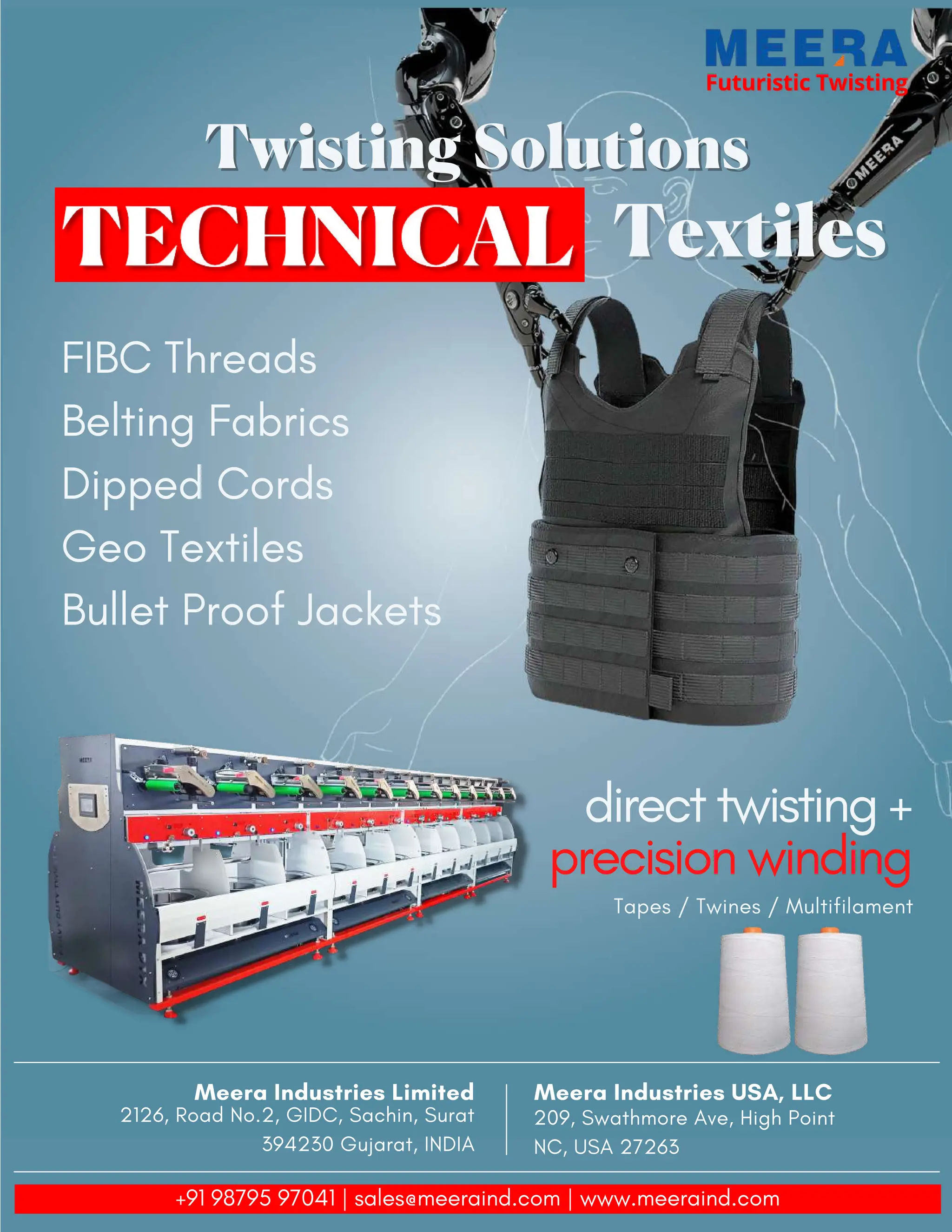 Futuristic Twisting
Futuristic Twisting
Twisting Solutions
Twisting Solutions
Textiles
Textiles
FIBC Threads
Belting Fabrics
Dipped Cords
Geo Textiles
Bullet Proof Jackets
direct twisting +
precision winding
Tapes / Twines / Multifilament
Meera Industries USA, LLC
209, Swathmore Ave, High Point
NC, USA 27263
Meera Industries Limited
2126, Road No.2, GIDC, Sachin, Surat
394230 Gujarat, INDIA
+91 98795 97041 | sales@meeraind.com | www.meeraind.com
 