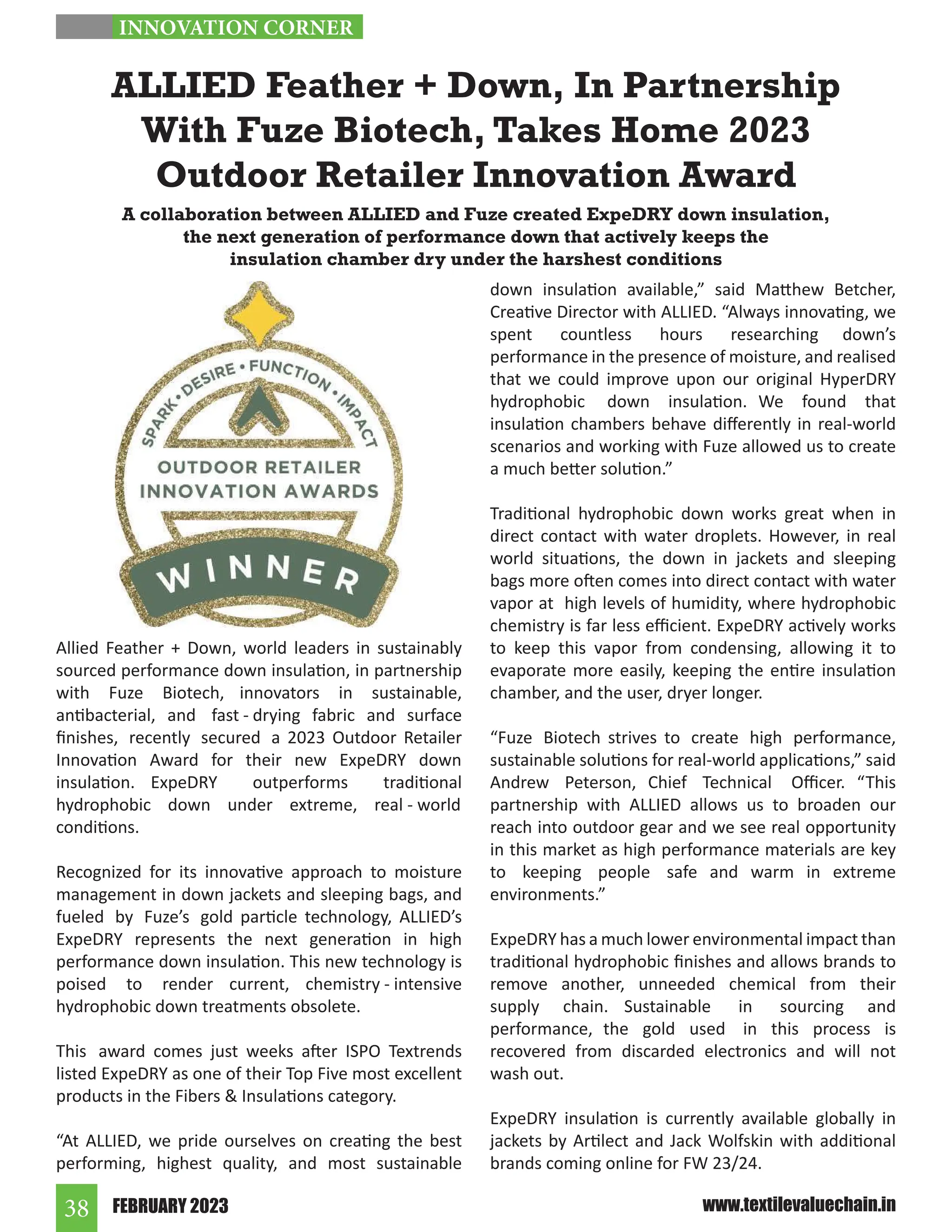 FEBRUARY 2023
38 www.textilevaluechain.in
Allied Feather + Down, world leaders in sustainably
sourced performance down insulation, in partnership
with Fuze Biotech, innovators in sustainable,
antibacterial, and fast - drying fabric and surface
finishes, recently secured a 2023 Outdoor Retailer
Innovation Award for their new ExpeDRY down
insulation. ExpeDRY outperforms traditional
hydrophobic down under extreme, real - world
conditions.
Recognized for its innovative approach to moisture
management in down jackets and sleeping bags, and
fueled by Fuze’s gold particle technology, ALLIED’s
ExpeDRY represents the next generation in high
performance down insulation. This new technology is
poised to render current, chemistry - intensive
hydrophobic down treatments obsolete.
This award comes just weeks after ISPO Textrends
listed ExpeDRY as one of their Top Five most excellent
products in the Fibers  Insulations category.
“At ALLIED, we pride ourselves on creating the best
performing, highest quality, and most sustainable
down insulation available,” said Matthew Betcher,
Creative Director with ALLIED. “Always innovating, we
spent countless hours researching down’s
performance in the presence of moisture, and realised
that we could improve upon our original HyperDRY
hydrophobic down insulation. We found that
insulation chambers behave differently in real-world
scenarios and working with Fuze allowed us to create
a much better solution.”
Traditional hydrophobic down works great when in
direct contact with water droplets. However, in real
world situations, the down in jackets and sleeping
bags more often comes into direct contact with water
vapor at high levels of humidity, where hydrophobic
chemistry is far less efficient. ExpeDRY actively works
to keep this vapor from condensing, allowing it to
evaporate more easily, keeping the entire insulation
chamber, and the user, dryer longer.
“Fuze Biotech strives to create high performance,
sustainable solutions for real-world applications,” said
Andrew Peterson, Chief Technical Officer. “This
partnership with ALLIED allows us to broaden our
reach into outdoor gear and we see real opportunity
in this market as high performance materials are key
to keeping people safe and warm in extreme
environments.”
ExpeDRY has a much lower environmental impact than
traditional hydrophobic finishes and allows brands to
remove another, unneeded chemical from their
supply chain. Sustainable in sourcing and
performance, the gold used in this process is
recovered from discarded electronics and will not
wash out.
ExpeDRY insulation is currently available globally in
jackets by Artilect and Jack Wolfskin with additional
brands coming online for FW 23/24.
ALLIED Feather + Down, In Partnership
With Fuze Biotech, Takes Home 2023
Outdoor Retailer Innovation Award
A collaboration between ALLIED and Fuze created ExpeDRY down insulation,
the next generation of performance down that actively keeps the
insulation chamber dry under the harshest conditions
INNOVATION CORNER
 