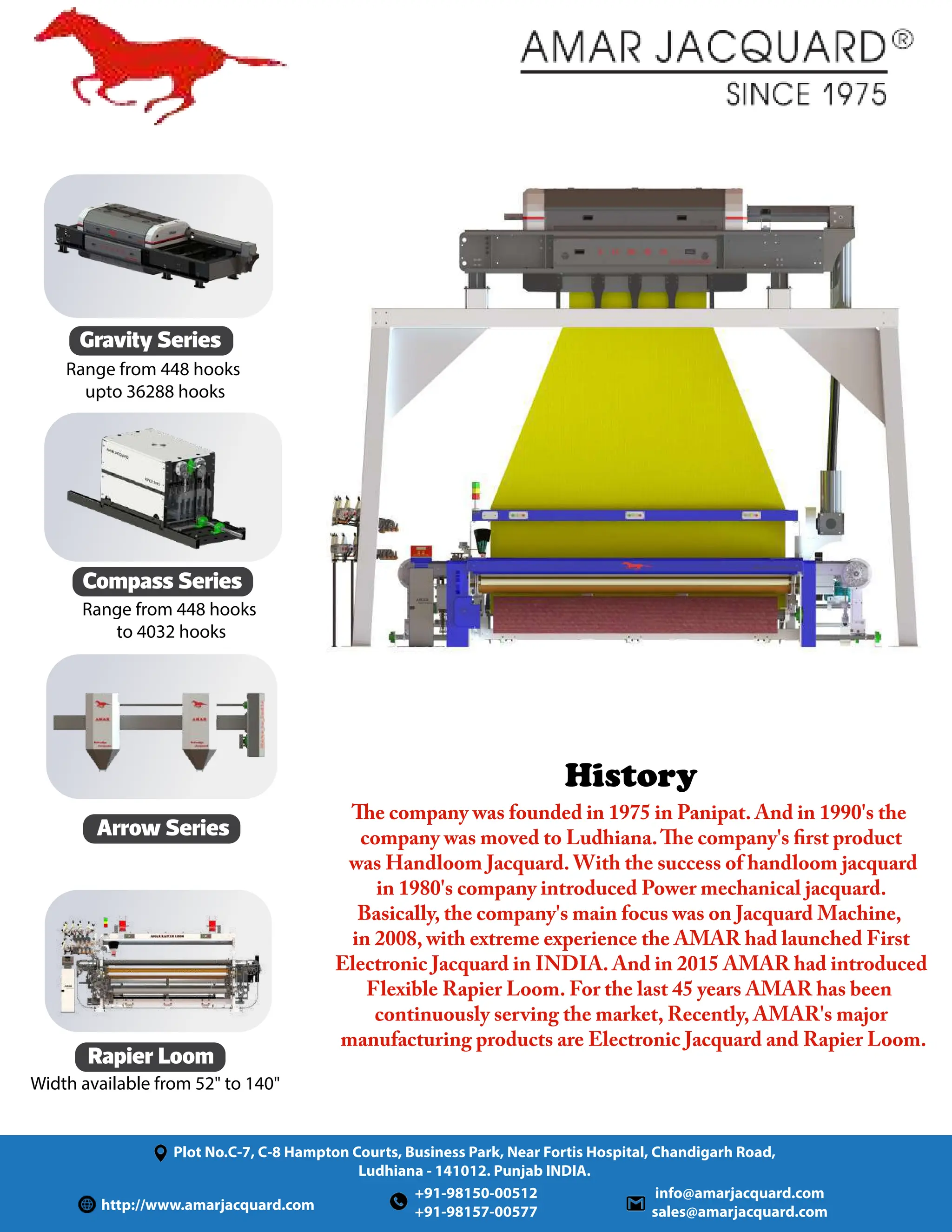 Rapier Loom
History
Plot No.C-7, C-8 Hampton Courts, Business Park, Near Fortis Hospital, Chandigarh Road,
Ludhiana - 141012. Punjab INDIA.
http://www.amarjacquard.com
info@amarjacquard.com
sales@amarjacquard.com
+91-98150-00512
+91-98157-00577
Compass Series
Arrow Series
Gravity Series
Range from 448 hooks
upto 36288 hooks
Range from 448 hooks
to 4032 hooks
Width available from 52 to 140
The company was founded in 1975 in Panipat. And in 1990's the
company was moved to Ludhiana.The company's first product
was Handloom Jacquard. With the success of handloom jacquard
in 1980's company introduced Power mechanical jacquard.
Basically, the company's main focus was on Jacquard Machine,
in 2008, with extreme experience the AMAR had launched First
Electronic Jacquard in INDIA. And in 2015 AMAR had introduced
Flexible Rapier Loom. For the last 45 years AMAR has been
continuously serving the market, Recently, AMAR's major
manufacturing products are Electronic Jacquard and Rapier Loom.
 