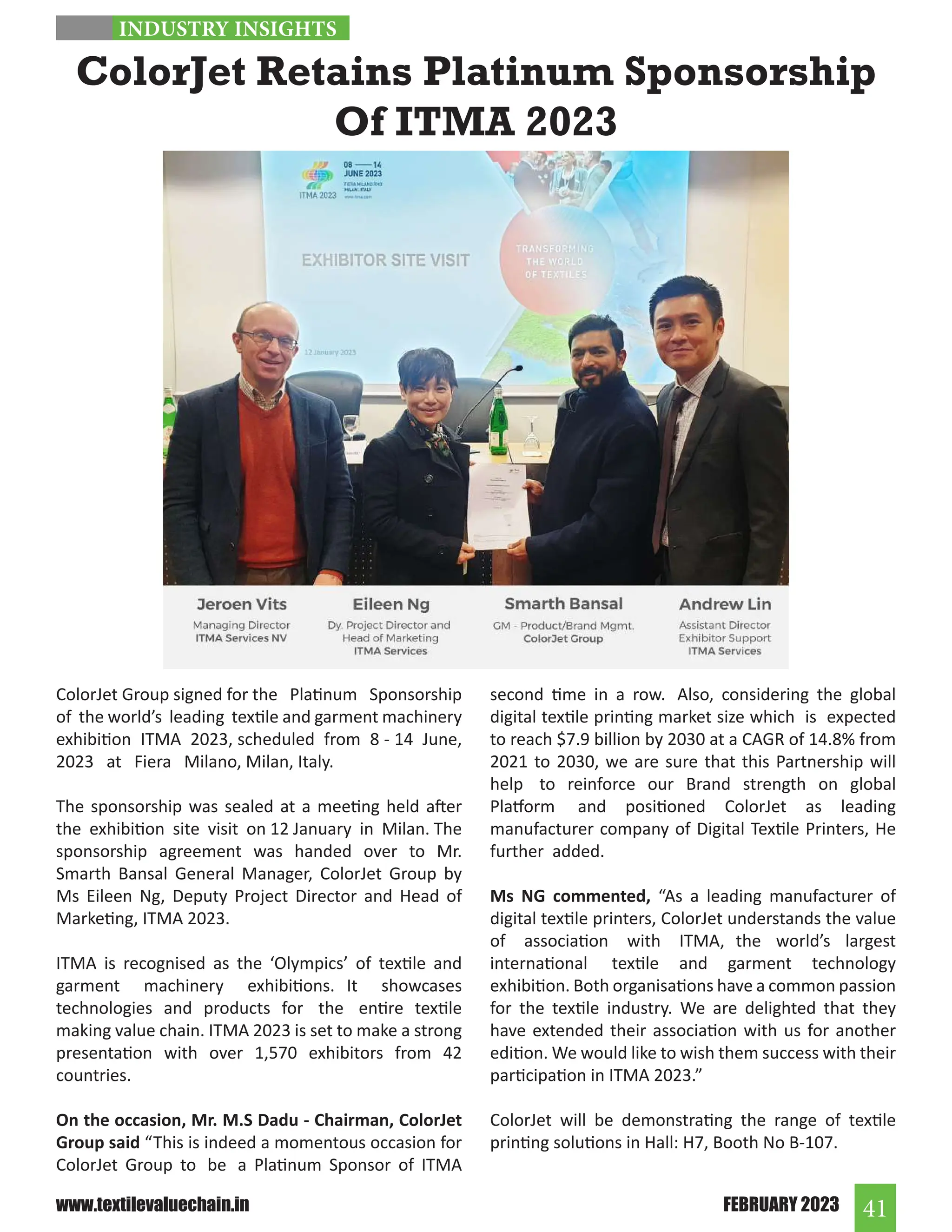 41
FEBRUARY 2023
www.textilevaluechain.in
ColorJet Group signed for the Platinum Sponsorship
of the world’s leading textile and garment machinery
exhibition ITMA 2023, scheduled from 8 - 14 June,
2023 at Fiera Milano, Milan, Italy.
The sponsorship was sealed at a meeting held after
the exhibition site visit on 12 January in Milan. The
sponsorship agreement was handed over to Mr.
Smarth Bansal General Manager, ColorJet Group by
Ms Eileen Ng, Deputy Project Director and Head of
Marketing, ITMA 2023.
ITMA is recognised as the ‘Olympics’ of textile and
garment machinery exhibitions. It showcases
technologies and products for the entire textile
making value chain. ITMA 2023 is set to make a strong
presentation with over 1,570 exhibitors from 42
countries.
On the occasion, Mr. M.S Dadu - Chairman, ColorJet
Group said “This is indeed a momentous occasion for
ColorJet Group to be a Platinum Sponsor of ITMA
ColorJet Retains Platinum Sponsorship
Of ITMA 2023
second time in a row. Also, considering the global
digital textile printing market size which is expected
to reach $7.9 billion by 2030 at a CAGR of 14.8% from
2021 to 2030, we are sure that this Partnership will
help to reinforce our Brand strength on global
Platform and positioned ColorJet as leading
manufacturer company of Digital Textile Printers, He
further added.
Ms NG commented, “As a leading manufacturer of
digital textile printers, ColorJet understands the value
of association with ITMA, the world’s largest
international textile and garment technology
exhibition. Both organisations have a common passion
for the textile industry. We are delighted that they
have extended their association with us for another
edition. We would like to wish them success with their
participation in ITMA 2023.”
ColorJet will be demonstrating the range of textile
printing solutions in Hall: H7, Booth No B-107.
INDUSTRY INSIGHTS
 