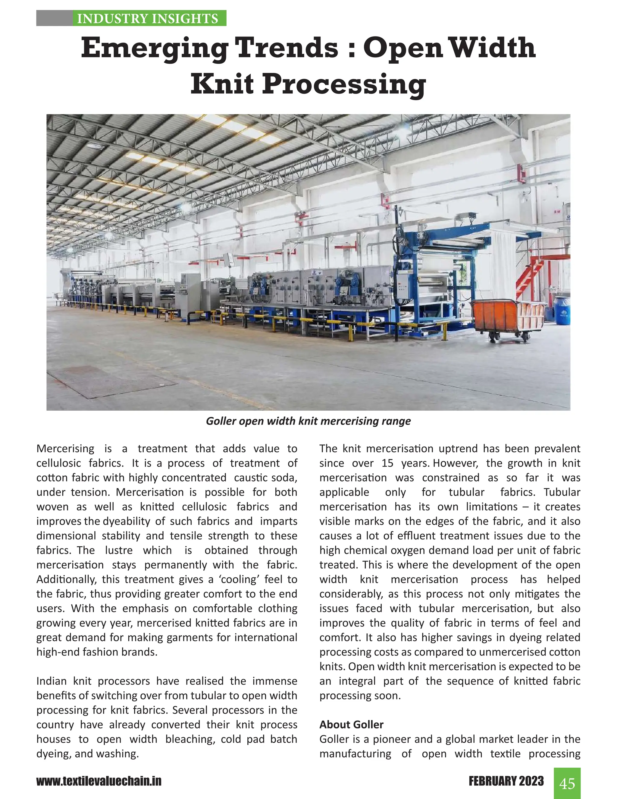 45
FEBRUARY 2023
www.textilevaluechain.in
Emerging Trends : Open Width
Knit Processing
Mercerising is a treatment that adds value to
cellulosic fabrics. It is a process of treatment of
cotton fabric with highly concentrated caustic soda,
under tension. Mercerisation is possible for both
woven as well as knitted cellulosic fabrics and
improves the dyeability of such fabrics and imparts
dimensional stability and tensile strength to these
fabrics. The lustre which is obtained through
mercerisation stays permanently with the fabric.
Additionally, this treatment gives a ‘cooling’ feel to
the fabric, thus providing greater comfort to the end
users. With the emphasis on comfortable clothing
growing every year, mercerised knitted fabrics are in
great demand for making garments for international
high-end fashion brands.
Indian knit processors have realised the immense
benefits of switching over from tubular to open width
processing for knit fabrics. Several processors in the
country have already converted their knit process
houses to open width bleaching, cold pad batch
dyeing, and washing.
The knit mercerisation uptrend has been prevalent
since over 15 years. However, the growth in knit
mercerisation was constrained as so far it was
applicable only for tubular fabrics. Tubular
mercerisation has its own limitations – it creates
visible marks on the edges of the fabric, and it also
causes a lot of effluent treatment issues due to the
high chemical oxygen demand load per unit of fabric
treated. This is where the development of the open
width knit mercerisation process has helped
considerably, as this process not only mitigates the
issues faced with tubular mercerisation, but also
improves the quality of fabric in terms of feel and
comfort. It also has higher savings in dyeing related
processing costs as compared to unmercerised cotton
knits. Open width knit mercerisation is expected to be
an integral part of the sequence of knitted fabric
processing soon.
About Goller
Goller is a pioneer and a global market leader in the
manufacturing of open width textile processing
Goller open width knit mercerising range
INDUSTRY INSIGHTS
 