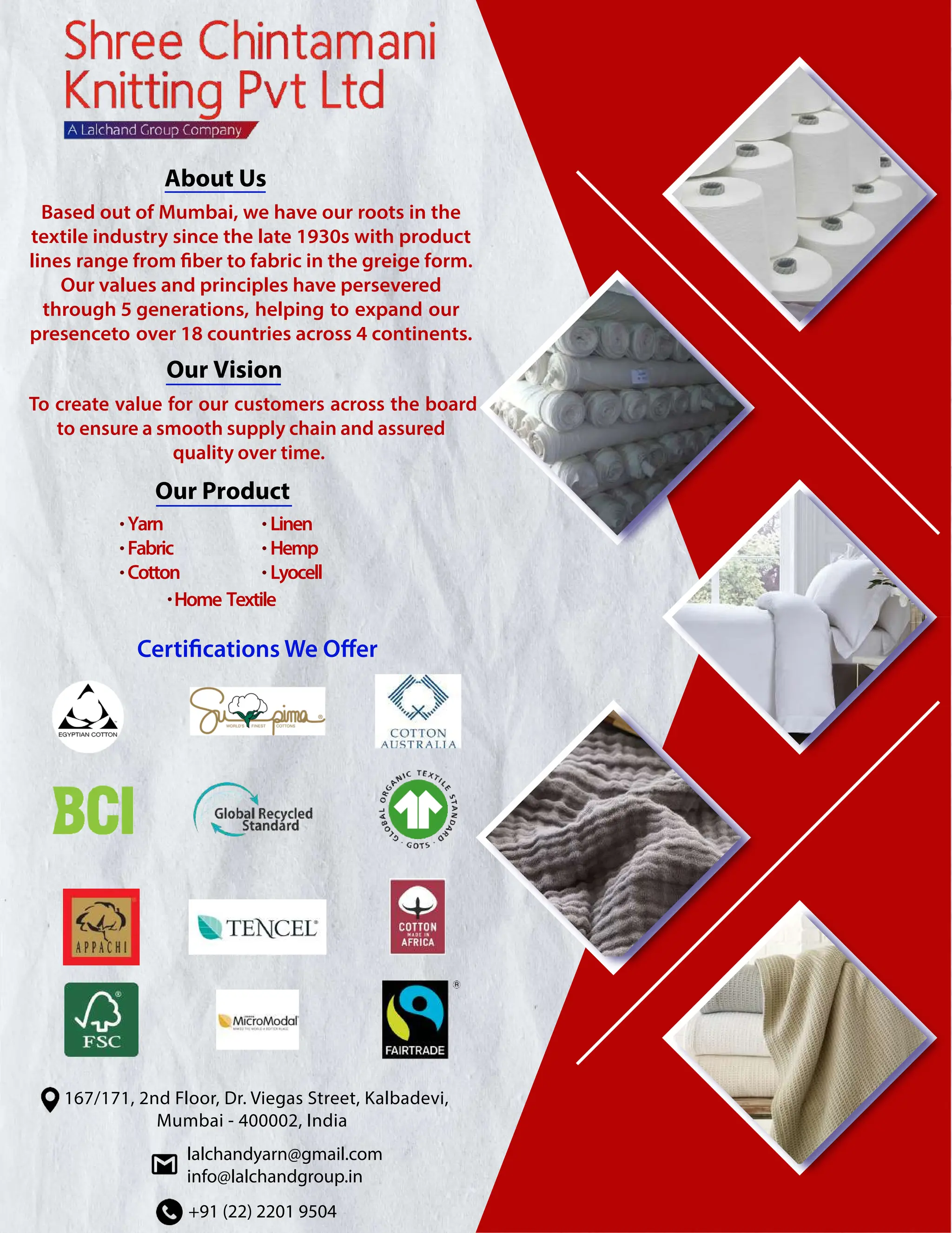 About Us
Based out of Mumbai, we have our roots in the
textile industry since the late 1930s with product
lines range from fiber to fabric in the greige form.
Our values and principles have persevered
through 5 generations, helping to expand our
presenceto over 18 countries across 4 continents.
Our Vision
To create value for our customers across the board
to ensure a smooth supply chain and assured
quality over time.
+91 (22) 2201 9504
lalchandyarn@gmail.com
info@lalchandgroup.in
167/171, 2nd Floor, Dr. Viegas Street, Kalbadevi,
Mumbai - 400002, India
Our Product
Yarn
Fabric
Cotton
Linen
Hemp
Lyocell
Home Textile
•
•
•
•
•
•
•
 