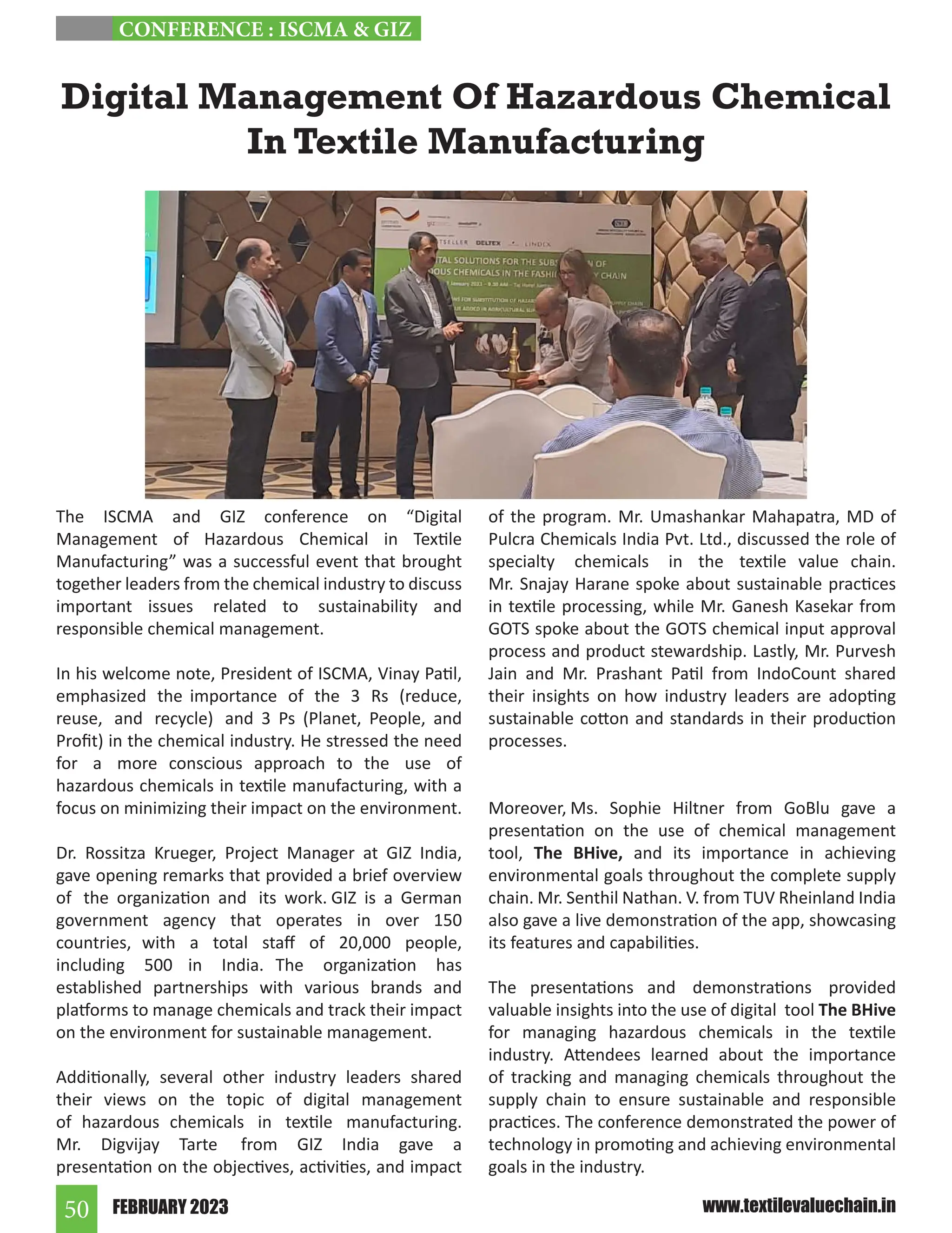 FEBRUARY 2023
50 www.textilevaluechain.in
The ISCMA and GIZ conference on “Digital
Management of Hazardous Chemical in Textile
Manufacturing” was a successful event that brought
together leaders from the chemical industry to discuss
important issues related to sustainability and
responsible chemical management.
In his welcome note, President of ISCMA, Vinay Patil,
emphasized the importance of the 3 Rs (reduce,
reuse, and recycle) and 3 Ps (Planet, People, and
Profit) in the chemical industry. He stressed the need
for a more conscious approach to the use of
hazardous chemicals in textile manufacturing, with a
focus on minimizing their impact on the environment.
Dr. Rossitza Krueger, Project Manager at GIZ India,
gave opening remarks that provided a brief overview
of the organization and its work. GIZ is a German
government agency that operates in over 150
countries, with a total staff of 20,000 people,
including 500 in India. The organization has
established partnerships with various brands and
platforms to manage chemicals and track their impact
on the environment for sustainable management.
Additionally, several other industry leaders shared
their views on the topic of digital management
of hazardous chemicals in textile manufacturing.
Mr. Digvijay Tarte from GIZ India gave a
presentation on the objectives, activities, and impact
of the program. Mr. Umashankar Mahapatra, MD of
Pulcra Chemicals India Pvt. Ltd., discussed the role of
specialty chemicals in the textile value chain.
Mr. Snajay Harane spoke about sustainable practices
in textile processing, while Mr. Ganesh Kasekar from
GOTS spoke about the GOTS chemical input approval
process and product stewardship. Lastly, Mr. Purvesh
Jain and Mr. Prashant Patil from IndoCount shared
their insights on how industry leaders are adopting
sustainable cotton and standards in their production
processes.
Moreover, Ms. Sophie Hiltner from GoBlu gave a
presentation on the use of chemical management
tool, The BHive, and its importance in achieving
environmental goals throughout the complete supply
chain. Mr. Senthil Nathan. V. from TUV Rheinland India
also gave a live demonstration of the app, showcasing
its features and capabilities.
The presentations and demonstrations provided
valuable insights into the use of digital tool The BHive
for managing hazardous chemicals in the textile
industry. Attendees learned about the importance
of tracking and managing chemicals throughout the
supply chain to ensure sustainable and responsible
practices. The conference demonstrated the power of
technology in promoting and achieving environmental
goals in the industry.
Digital Management Of Hazardous Chemical
In Textile Manufacturing
CONFERENCE : ISCMA  GIZ
 
